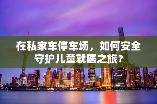 在私家车停车场，如何安全守护儿童就医之旅？