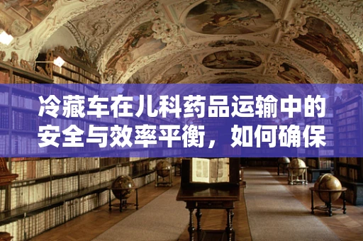 冷藏车在儿科药品运输中的安全与效率平衡，如何确保药品‘冷链’不断？