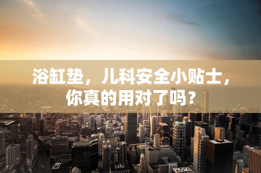 浴缸垫，儿科安全小贴士，你真的用对了吗？