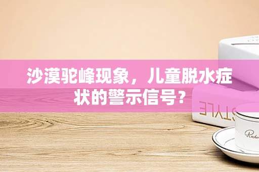 沙漠驼峰现象，儿童脱水症状的警示信号？