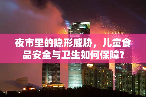 夜市里的隐形威胁，儿童食品安全与卫生如何保障？