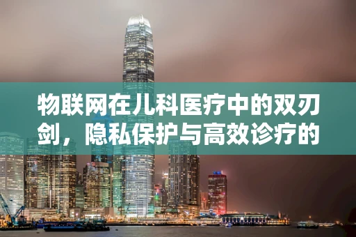 物联网在儿科医疗中的双刃剑，隐私保护与高效诊疗的平衡