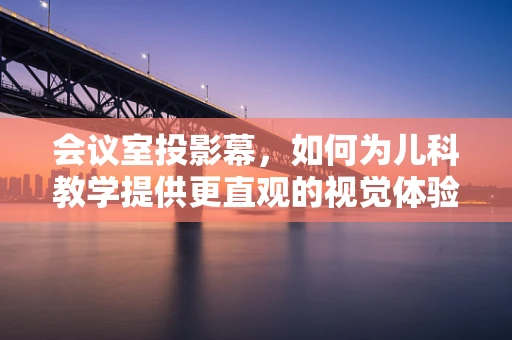 会议室投影幕，如何为儿科教学提供更直观的视觉体验？