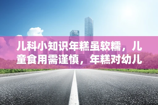 儿科小知识年糕虽软糯，儿童食用需谨慎，年糕对幼儿消化系统的影响及安全食用指南