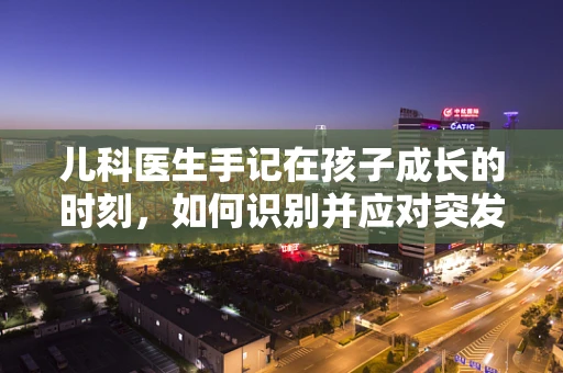 儿科医生手记在孩子成长的时刻，如何识别并应对突发状况？