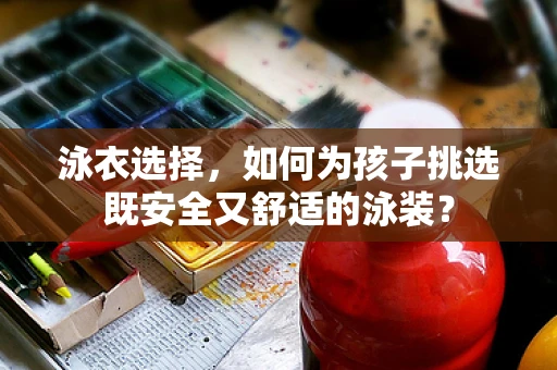 泳衣选择，如何为孩子挑选既安全又舒适的泳装？