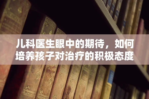 儿科医生眼中的期待，如何培养孩子对治疗的积极态度？