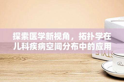 探索医学新视角，拓扑学在儿科疾病空间分布中的应用之谜