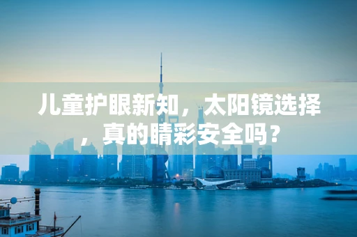 儿童护眼新知，太阳镜选择，真的睛彩安全吗？