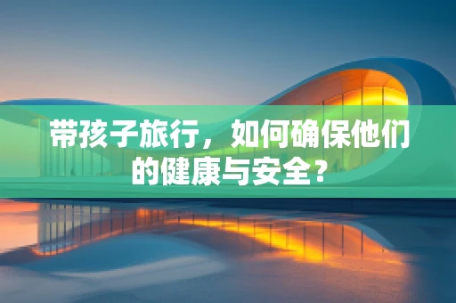 带孩子旅行，如何确保他们的健康与安全？
