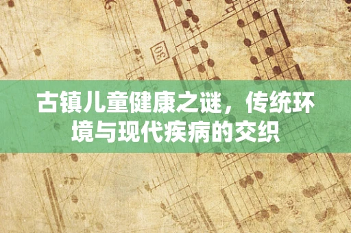 古镇儿童健康之谜，传统环境与现代疾病的交织