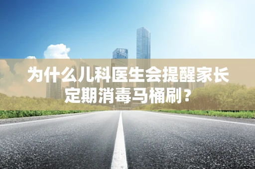为什么儿科医生会提醒家长定期消毒马桶刷？