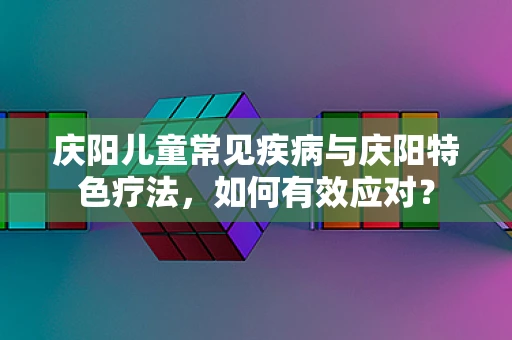 庆阳儿童常见疾病与庆阳特色疗法，如何有效应对？