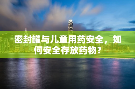 密封罐与儿童用药安全，如何安全存放药物？