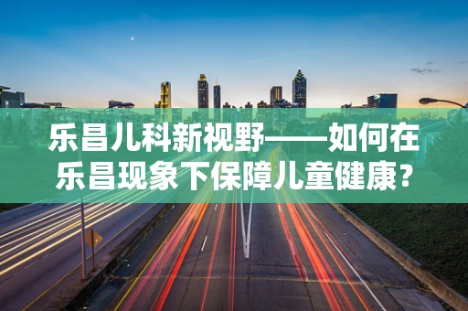 乐昌儿科新视野——如何在乐昌现象下保障儿童健康？