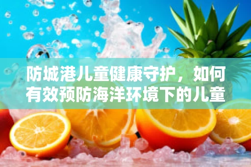 防城港儿童健康守护，如何有效预防海洋环境下的儿童疾病？