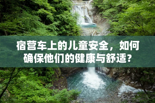 宿营车上的儿童安全，如何确保他们的健康与舒适？