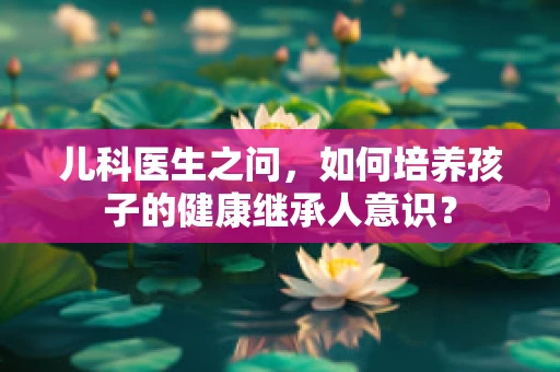 儿科医生之问，如何培养孩子的健康继承人意识？