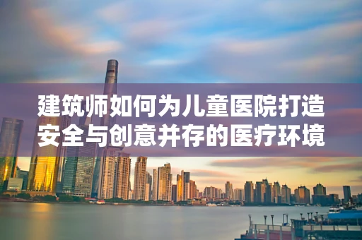 建筑师如何为儿童医院打造安全与创意并存的医疗环境？
