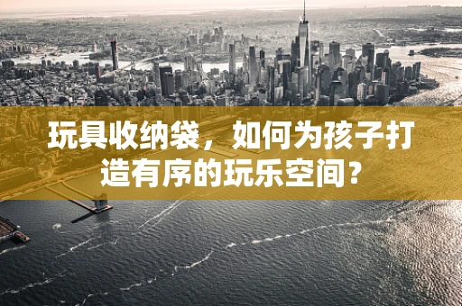 玩具收纳袋，如何为孩子打造有序的玩乐空间？