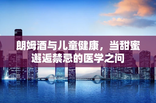 朗姆酒与儿童健康，当甜蜜邂逅禁忌的医学之问