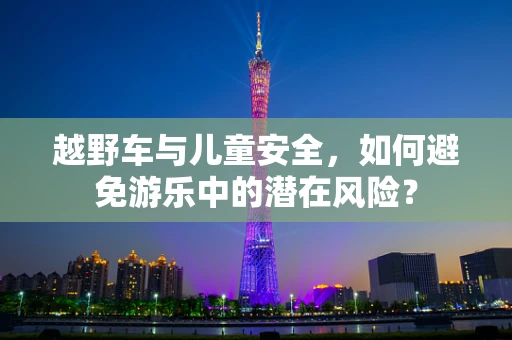 越野车与儿童安全，如何避免游乐中的潜在风险？