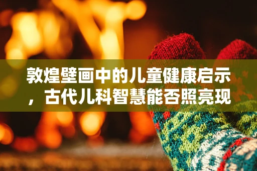 敦煌壁画中的儿童健康启示，古代儿科智慧能否照亮现代医疗？