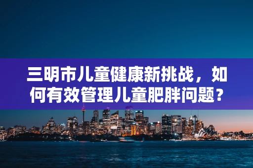三明市儿童健康新挑战，如何有效管理儿童肥胖问题？