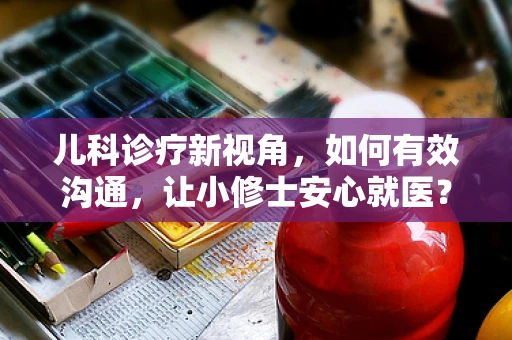 儿科诊疗新视角，如何有效沟通，让小修士安心就医？