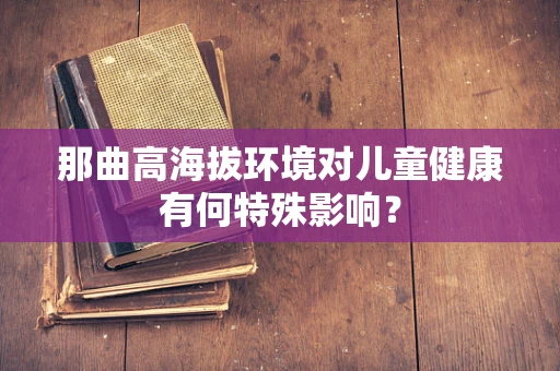 那曲高海拔环境对儿童健康有何特殊影响？