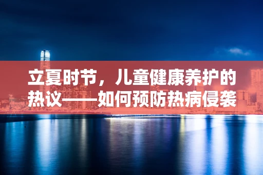 立夏时节，儿童健康养护的热议——如何预防热病侵袭？