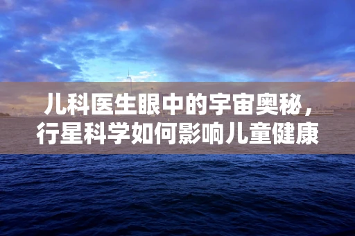儿科医生眼中的宇宙奥秘，行星科学如何影响儿童健康观？