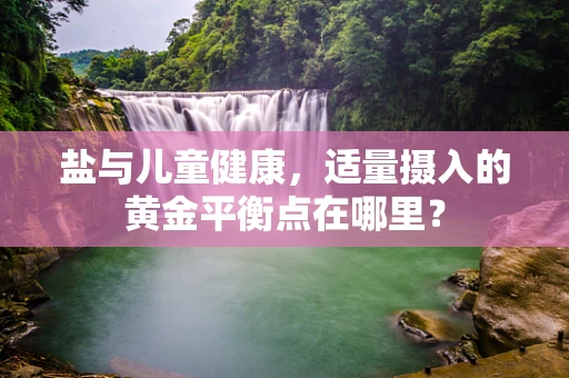 盐与儿童健康，适量摄入的黄金平衡点在哪里？