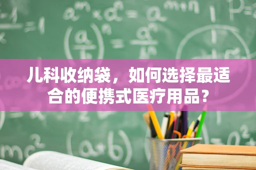 儿科收纳袋，如何选择最适合的便携式医疗用品？