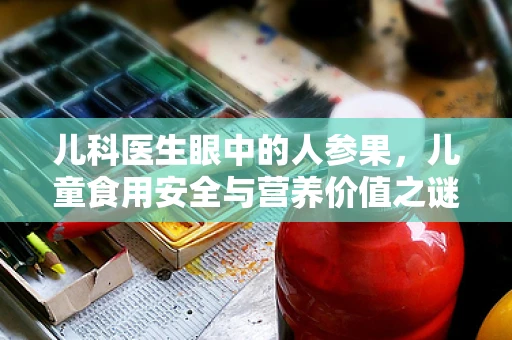 儿科医生眼中的人参果，儿童食用安全与营养价值之谜
