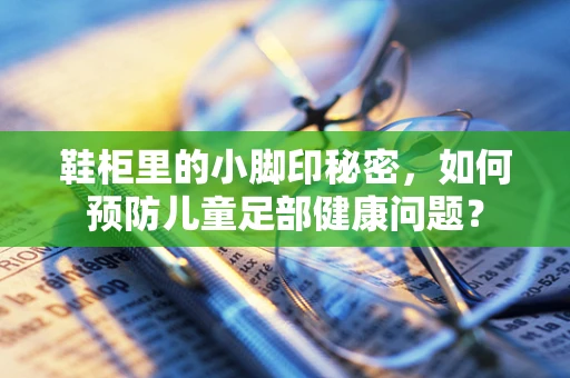鞋柜里的小脚印秘密，如何预防儿童足部健康问题？