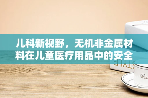 儿科新视野，无机非金属材料在儿童医疗用品中的安全应用之问