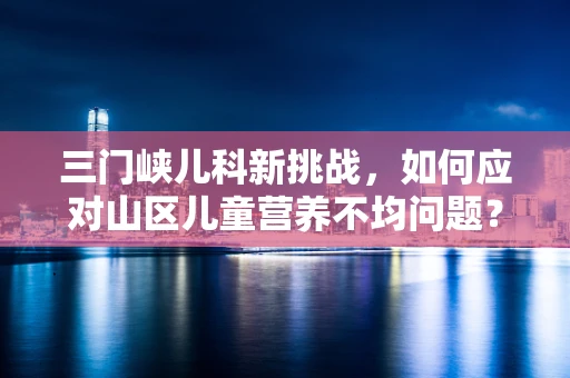 三门峡儿科新挑战，如何应对山区儿童营养不均问题？