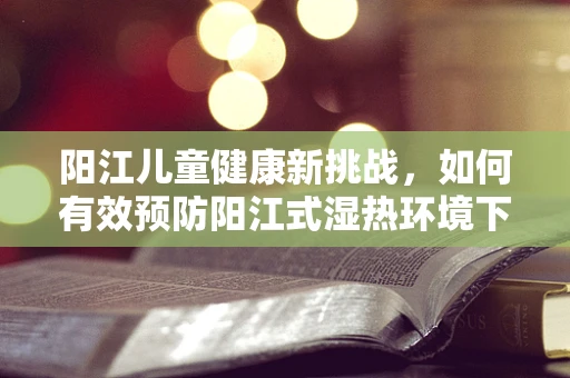 阳江儿童健康新挑战，如何有效预防阳江式湿热环境下的儿童皮肤病？