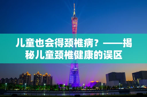 儿童也会得颈椎病？——揭秘儿童颈椎健康的误区