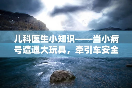 儿科医生小知识——当小病号遭遇大玩具，牵引车安全使用指南