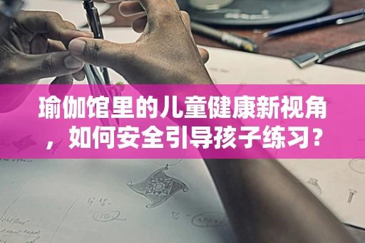 瑜伽馆里的儿童健康新视角，如何安全引导孩子练习？