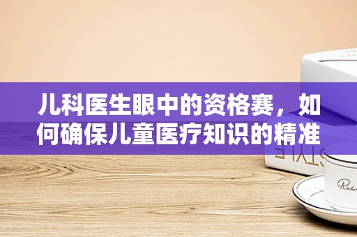 儿科医生眼中的资格赛，如何确保儿童医疗知识的精准传递？