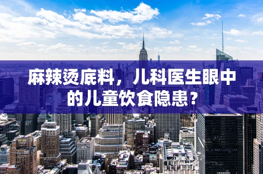 麻辣烫底料，儿科医生眼中的儿童饮食隐患？
