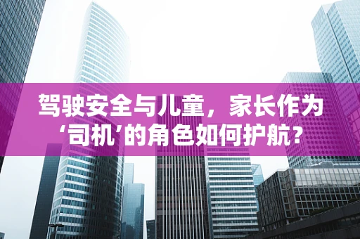 驾驶安全与儿童，家长作为‘司机’的角色如何护航？