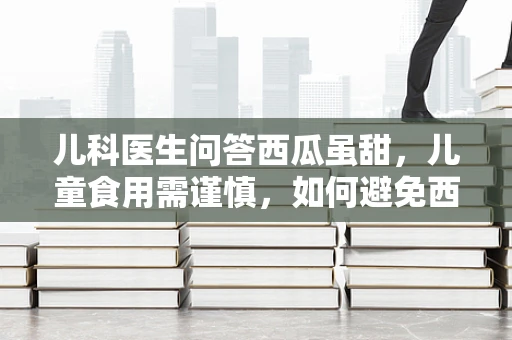 儿科医生问答西瓜虽甜，儿童食用需谨慎，如何避免西瓜引起的健康风险？