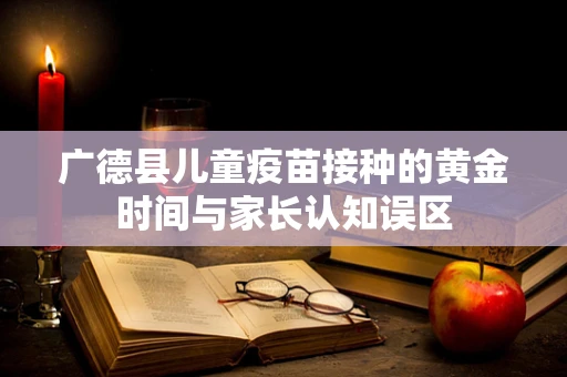 广德县儿童疫苗接种的黄金时间与家长认知误区