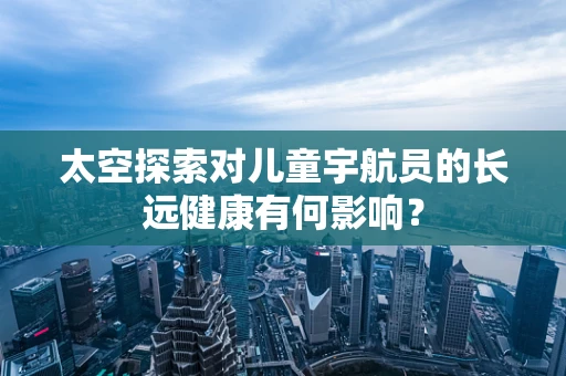 太空探索对儿童宇航员的长远健康有何影响？