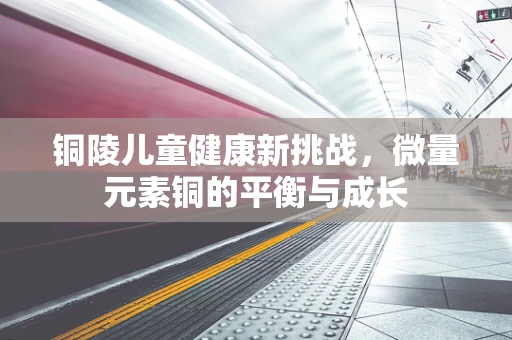 铜陵儿童健康新挑战，微量元素铜的平衡与成长