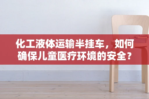 化工液体运输半挂车，如何确保儿童医疗环境的安全？